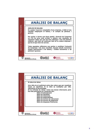ANÀLISI DE BALANÇ
GESTIÓ ECONÒMICO FINANCERA



                             ANÀLISI DE BALANÇ
                             En acabar l'exercici comptable d'una empresa, s'obté el seu
                             resultat mitjançant el balanç i el compte de pèrdues i
                             guanys.

                             Per portar a terme una bona gestió i direcció de l'empresa
                             no n'hi ha prou amb arribar a obtenir uns resultats; és
                             necessari saber per què els hem obtingut i com els podríem
                             millorar, què hem de continuar fent en la nostra empresa i
                             què és el que hem de canviar.

                             Totes aquestes reflexions ens porten a analitzar l'actuació
                             de l'empresa i els seus resultats. Aquest estudi s'anomena
                             anàlisi patrimonial o de balanç, i anàlisi econòmica o de
                             pèrdues i guanys.




                                                                                         15




                                 ANÀLISI DE BALANÇ
GESTIÓ ECONÒMICO FINANCERA




                             El càlcul de ràtios

                             Una ràtio és el coeficient entre dos valors que per nosaltres
                             tenen un significat. Si la ràtio es multiplica per 100,
                             obtindrem el percentatge.
                             Hi ha infinitat de ràtios i totes ens donen informació, però
                             les més pràctiques en l'empresa són:
                                          Ràtio d'endeutament
                                          Ràtio de liquiditat
                                          Ràtio de tresoreria
                                          Ràtio de disponibilitat.
                                          Ràtio de termini de cobrament
                                          Ràtio de termini de pagament
                                          Ràtio de despeses financeres




                                                                                         16




                                                                                              8
 