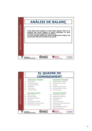ANÀLISI DE BALANÇ
GESTIÓ ECONÒMICO FINANCERA




                                   A les ràtios se'ls assigna un valor ideal. Aquest valor en la
                                   pràctica pot variar segons el tipus d'empresa, la seva
                                   activitat o la seva conjuntura econòmica.
                                   La seva fórmula també pot variar lleugerament segons els
                                   autors dels diferents tractats d'economia.




                                                                                                           17




                                                       EL QUADRE DE
                                                       COMANDAMENT
GESTIÓ ECONÒMICO FINANCERA




                                   INDICADORS de “PERSONES”                  INDICADORS de PROCESSOS
                             1)    Clima laboral                       7)    Productivitat per empleat
                             2)    Retenció empleats                   8)    Reclamacions de clients
                             3)    Propostes de millora                9)    Retards
                             4)    Absentisme                          10)   Qualitat de la informació
                             5)    Comunicació                         11)   Nous productes / serveis
                             6)    Formació rebuda                     12)   No conformitats


                                   INDICADORS de MERCAT                      INDICADORS FINANCERS
                             13)   Altes de clients                    20)   Evolució de les vendes
                             14)   Baixes de clients                   21)   Marge brut de l’activitat
                             15)   Satisfacció dels clients            22)   Rendibilitat neta
                             16)   Morositat                           23)   Rendiment
                             17)   Pes per sector de clients           24)   Costos d’estructura
                             18)   Rendibilitat per sector de client   25)   Repercussió costos d'estructura
                             19)   Concentració de clients<            26)   Punt d’equilibri
                                                                       27)   Fons de Maniobra necessari
                                                                       28)   Autonomia financera




                                                                                                                9
 