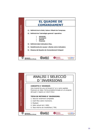 EL QUADRE DE
                                           COMANDAMENT
GESTIÓ ECONÒMICO FINANCERA




                             1) Definició de la Visió, Valors i Missió de l’empresa.

                             2) Definició de l’estratègia general i operativa:

                                              persones
                                              processos
                                              mercat
                                              finances

                             3) Definició dels Indicadors Clau.

                             4) Establiments de causes i efectes entre indicadors

                             5) Disseny del Quadre de Comandament Integral




                                    ANALISI I SELECCIÓ
                                      D´INVERSIONS
GESTIÓ ECONÒMICO FINANCERA




                                 CONCEPTE D´INVERSIÓ:
                                 Una inversió és una col—locació d´un o varis capitals
                                 financers en data i forma predeterminada en un projecte
                                 del qual s´espera un retorn futur.


                                 TIPUS DE METODES D´INVERSIONS:
                                 1. Tasa de rendiment comptable
                                 2. Cash-flow sobre inversions.
                                 3. Payback
                                 4. Valor actual net ( VAN)
                                 5. Tasa interna de rendibilitat ( TIR)



                                                                                           20




                                                                                                10
 