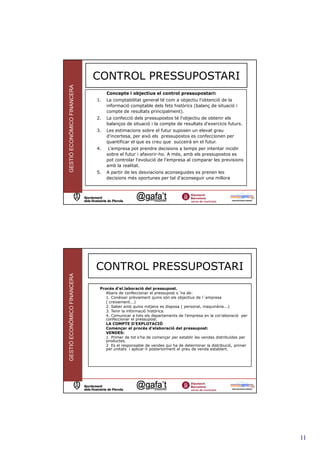CONTROL PRESSUPOSTARI
GESTIÓ ECONÒMICO FINANCERA



                                  Concepte i objectius el control pressupostari:
                             1.   La comptabilitat general té com a objectiu l'obtenció de la
                                  informació comptable dels fets històrics (balanç de situació i
                                  compte de resultats principalment).
                             2.   La confecció dels pressupostos té l'objectiu de obtenir els
                                  balanços de situació i la compte de resultats d'exercicis futurs.
                             3.   Les estimacions sobre el futur suposen un elevat grau
                                  d'incertesa, per això els pressupostos es confeccionen per
                                  quantificar el que es creu que succeirà en el futur.
                             4.    L’empresa pot prendre decisions a temps per intentar incidir
                                  sobre el futur i afavorir-ho. A més, amb els pressupostos es
                                  pot controlar l'evolució de l'empresa al comparar les previsions
                                  amb la realitat.
                             5.   A partir de les desviacions aconseguides es prenen les
                                  decisions més oportunes per tal d'aconseguir una millora



                                                                                                              21




                             CONTROL PRESSUPOSTARI
GESTIÓ ECONÒMICO FINANCERA




                              Procés d’el.laboració del pressupost.
                                 Abans de confeccionar el pressupost s´ha de:
                                 1. Conèixer prèviament quins són els objectius de l´empresa
                                 ( creixement...)
                                 2. Saber amb quins mitjans es disposa ( personal, maquinària...)
                                 3. Tenir la informació històrica.
                                 4. Comunicar a tots els departaments de l'empresa en la col—laboració per
                                 confeccionar el pressupost.
                                 LA COMPTE D'EXPLOTACIÓ
                                 Començar el procés d'elaboració del pressupost:
                                 VENDES:
                                 1. Primer de tot s’ha de començar per establir les vendes distribuïdes per
                                 productes.
                                 2 Es el responsable de vendes qui ha de determinar la distribució, primer
                                 per unitats i aplicar-li posteriorment el preu de venda establert.




                                                                                                              22




                                                                                                                   11
 