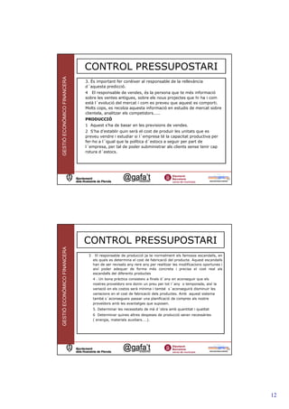 GESTIÓ ECONÒMICO FINANCERA
                             CONTROL PRESSUPOSTARI
                             3. És important fer conèixer al responsable de la rellevància
                             d´aquesta predicció.
                             4 El responsable de vendes, és la persona que te més informació
                             sobre les ventes antigues, sobre els nous projectes que hi ha i com
                             està l´evolució del mercat i com es preveu que aquest es comporti.
                             Molts cops, es recolza aquesta informació en estudis de mercat sobre
                             clientela, analitzar els competidors.....
                             PRODUCCIÓ
                             1 Aquest s’ha de basar en les previsions de vendes.
                             2 S’ha d’establir quin serà el cost de produir les unitats que es
                             preveu vendre i estudiar si l´empresa té la capacitat productiva per
                             fer-ho a l´igual que la política d´estocs a seguir per part de
                             l´empresa, per tal de poder subministrar als clients sense tenir cap
                             rotura d´estocs.




                                                                                                                 23




                             CONTROL PRESSUPOSTARI
GESTIÓ ECONÒMICO FINANCERA




                              3    El responsable de producció ja te normalment els famosos escandalls, en
                                  els quals es determina el cost de fabricació del producte. Aquest escandalls
                                  han de ser revisats any rere any per realitzar les modificacions oportunes i
                                  així poder adequar de forma més concreta i precisa el cost real als
                                  escandalls del diferents productes
                                  4 . Un bona pràctica consisteix a finals d´any en aconseguir que els
                                  nostres proveïdors ens donin un preu per tot l´any o temporada, així la
                                  variació en els costos serà mínima i també s´aconseguirà disminuir les
                                  variacions en el cost de fabricació dels productes. Amb aquest sistema
                                  també s´aconsegueix passar una planificació de compres als nostre
                                  proveïdors amb les avantatges que suposen.
                                  5. Determinar les necessitats de mà d´obra amb quantitat i qualitat
                                  6 Determinar quines altres despeses de producció seran necessàries
                                  ( energia, materials auxiliars....).




                                                                                                                 24




                                                                                                                      12
 