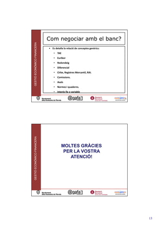 Com negociar amb el banc?
GESTIÓ ECONÒMICO FINANCERA



                             • Es detalla la relació de conceptes genèrics:
                                 •   TAE
                                 •   Euribor
                                 •   Redondeig
                                 •   Diferencial
                                 •   Cirbe, Registres Mercantil, RAI.
                                 •   Comissions.
                                 •   Avals
                                 •   Normes i quaderns.
                                 •   Interès fix o variable

                                                                              25
GESTIÓ ECONÒMICO FINANCERA




                                        MOLTES GRÀCIES
                                         PER LA VOSTRA
                                           ATENCIÓ!




                                                                                   13
 