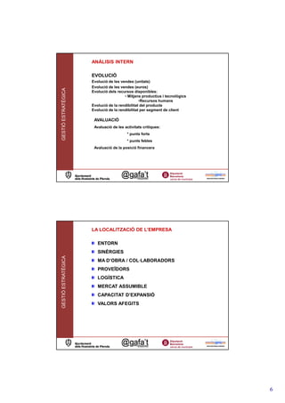 ANÁLISIS INTERN

                     EVOLUCIÓ
                     Evolució de les vendes (unitats)
                     Evolució de les vendes (euros)
GESTIÓ ESTRATÈGICA




                     Evolució dels recursos disponibles:
                                       • Mitjans productius i tecnològics
                                                •Recursos humans
                     Evolució de la rendibilitat del producte
                     Evolució de la rendibilitat per segment de client

                      AVALUACIÓ
                      Avaluació de les activitats crítiques:
                                        * punts forts
                                        * punts febles
                      Avaluació de la posició financera




                     LA LOCALITZACIÓ DE L’EMPRESA

                        ENTORN
                        SINÈRGIES
GESTIÓ ESTRATÈGICA




                        MA D’OBRA / COL·LABORADORS
                        PROVEÏDORS
                        LOGÍSTICA
                        MERCAT ASSUMIBLE
                        CAPACITAT D’EXPANSIÓ
                        VALORS AFEGITS




                                                                            6
 