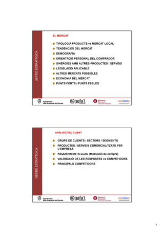 EL MERCAT

                      TIPOLOGIA PRODUCTE vs MERCAT LOCAL
                      TENDÈNCIES DEL MERCAT
GESTIÓ ESTRATÈGICA




                      DEMOGRAFIA
                      ORIENTACIÓ PERSONAL DEL COMPRADOR
                      SINÈRGIES AMB ALTRES PRODUCTES / SERVEIS
                      LEGISLACIÓ APLICABLE
                      ALTRES MERCATS POSSIBLES
                      ECONOMIA DEL MERCAT
                      PUNTS FORTS / PUNTS FEBLES




                      ANÀLISIS DEL CLIENT


                       GRUPS DE CLIENTS / SECTORS / SEGMENTS
                       PRODUCTES / SERVEIS COMERCIALITZATS PER
GESTIÓ ESTRATÈGICA




                       L’EMPRESA
                       REQUERIMENTS CLAU (Motivació de compra)
                       VALORACIÓ DE LES RESPOSTES vs COMPETIDORS
                       PRINCIPALS COMPETIDORS




                                                                   7
 