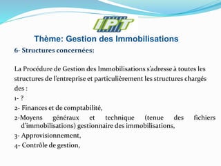 Thème: Gestion des Immobilisations
6- Structures concernées:
La Procédure de Gestion des Immobilisations s’adresse à toutes les
structures de l’entreprise et particulièrement les structures chargés
des :
1- ?
2- Finances et de comptabilité,
2-Moyens généraux et technique (tenue des fichiers
d’immobilisations) gestionnaire des immobilisations,
3- Approvisionnement,
4- Contrôle de gestion,
 