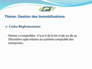 Thème: Gestion des Immobilisations
7- Cadre Règlementaire
- Norme s comptables n°5 et 6 de la loi n°96-112 du 30
Décembre 1996 relative au système comptable des
entreprises.
 