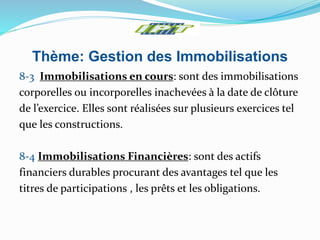 Thème: Gestion des Immobilisations
8-3 Immobilisations en cours: sont des immobilisations
corporelles ou incorporelles inachevées à la date de clôture
de l’exercice. Elles sont réalisées sur plusieurs exercices tel
que les constructions.
8-4 Immobilisations Financières: sont des actifs
financiers durables procurant des avantages tel que les
titres de participations , les prêts et les obligations.
 