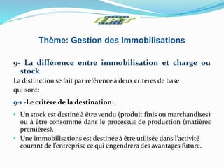 Thème: Gestion des Immobilisations
9- La différence entre immobilisation et charge ou
stock
La distinction se fait par référence à deux critères de base
qui sont:
9-1 -Le critère de la destination:
• Un stock est destiné à être vendu (produit finis ou marchandises)
ou à être consommé dans le processus de production (matières
premières).
• Une immobilisations est destinée à être utilisée dans l’activité
courant de l’entreprise ce qui engendrera des avantages future.
 