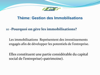Thème: Gestion des Immobilisations
10 -Pourquoi on gère les immobilisations?
Les immobilisations Représentent des investissements
engagés afin de développer les potentiels de l’entreprise.
Elles constituent une partie considérable du capital
social de l’entreprise(=patrimoine).
 
