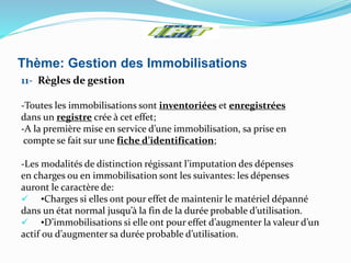 Thème: Gestion des Immobilisations
11- Règles de gestion
-Toutes les immobilisations sont inventoriées et enregistrées
dans un registre crée à cet effet;
-A la première mise en service d’une immobilisation, sa prise en
compte se fait sur une fiche d’identification;
-Les modalités de distinction régissant l’imputation des dépenses
en charges ou en immobilisation sont les suivantes: les dépenses
auront le caractère de:
 •Charges si elles ont pour effet de maintenir le matériel dépanné
dans un état normal jusqu’à la fin de la durée probable d’utilisation.
 •D’immobilisations si elle ont pour effet d’augmenter la valeur d’un
actif ou d’augmenter sa durée probable d’utilisation.
 