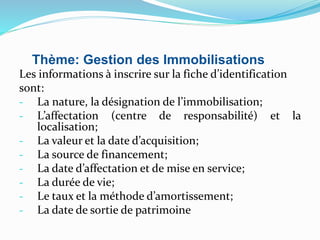Thème: Gestion des Immobilisations
Les informations à inscrire sur la fiche d’identification
sont:
- La nature, la désignation de l’immobilisation;
- L’affectation (centre de responsabilité) et la
localisation;
- La valeur et la date d’acquisition;
- La source de financement;
- La date d’affectation et de mise en service;
- La durée de vie;
- Le taux et la méthode d’amortissement;
- La date de sortie de patrimoine
 