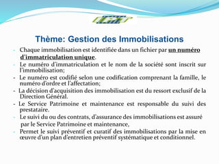 Thème: Gestion des Immobilisations
- Chaque immobilisation est identifiée dans un fichier par un numéro
d’immatriculation unique.
- Le numéro d’immatriculation et le nom de la société sont inscrit sur
l’immobilisation;
- Le numéro est codifié selon une codification comprenant la famille, le
numéro d’ordre et l’affectation;
- La décision d’acquisition des immobilisation est du ressort exclusif de la
Direction Général.
- Le Service Patrimoine et maintenance est responsable du suivi des
prestataire.
- Le suivi du ou des contrats, d’assurance des immobilisations est assuré
par le Service Patrimoine et maintenance,
- Permet le suivi préventif et curatif des immobilisations par la mise en
œuvre d’un plan d’entretien préventif systématique et conditionnel.
 