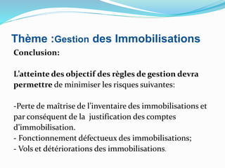 Thème :Gestion des Immobilisations
Conclusion:
L’atteinte des objectif des règles de gestion devra
permettre de minimiser les risques suivantes:
-Perte de maîtrise de l’inventaire des immobilisations et
par conséquent de la justification des comptes
d’immobilisation.
- Fonctionnement défectueux des immobilisations;
- Vols et détériorations des immobilisations.
 