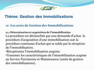 Thème: Gestion des Immobilisations
12- Les actes de Gestion des Immobilisations
12.1 Détermination et acquisition de l’immobilisation
La procédure est déclenchée par une demande d’achat, la
procédure d’acquisition d’une immobilisation suit la
procédure commune d’achat qui se solde par la réception
de l’immobilisation.
•Réceptionne l’immobilisation acquise;
•Transmet les caractéristiques de l’immobilisation acquise
au Service Patrimoine et Maintenance (unité de gestion
des immobilisations).
 