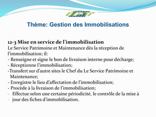 Thème: Gestion des Immobilisations
12-3 Mise en service de l’immobilisation
Le Service Patrimoine et Maintenance dès la réception de
l’immobilisation; il:
- Renseigne et signe le bon de livraison interne pour décharge;
- Réceptionne l’immobilisation;
-Transfert sur d’autre sites le Chef du Le Service Patrimoine et
Maintenance;
- Enregistre le lieu d’affectation de l’immobilisation;
- Procède à la livraison de l’immobilisation;
- Effectue selon une certaine périodicité, le contrôle de la mise à
- jour des fiches d’immobilisation.
 