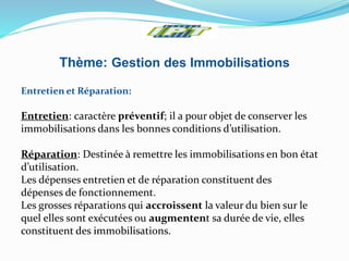 Thème: Gestion des Immobilisations
Entretien et Réparation:
Entretien: caractère préventif; il a pour objet de conserver les
immobilisations dans les bonnes conditions d’utilisation.
Réparation: Destinée à remettre les immobilisations en bon état
d’utilisation.
Les dépenses entretien et de réparation constituent des
dépenses de fonctionnement.
Les grosses réparations qui accroissent la valeur du bien sur le
quel elles sont exécutées ou augmentent sa durée de vie, elles
constituent des immobilisations.
 