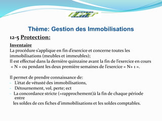 Thème: Gestion des Immobilisations
12-5 Protection:
Inventaire
La procédure s’applique en fin d’exercice et concerne toutes les
immobilisations (meubles et immeubles);
Il est effectué dans la dernière quinzaine avant la fin de l’exercice en cours
« N » ou pendant les deux première semaines de l’exercice « N+ 1 ».
Il permet de prendre connaissance de:
- L’état de vétusté des immobilisations,
- Détournement, vol, perte; ect
- La concordance stricte (=rapprochement)à la fin de chaque période
entre
les soldes de ces fiches d’immobilisations et les soldes comptables.
 