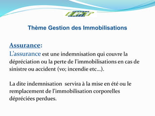 Thème Gestion des Immobilisations
Assurance:
L’assurance est une indemnisation qui couvre la
dépréciation ou la perte de l’immobilisations en cas de
sinistre ou accident (vo; incendie etc…).
La dite indemnisation servira à la mise en été ou le
remplacement de l’immobilisation corporelles
dépréciées perdues.
 