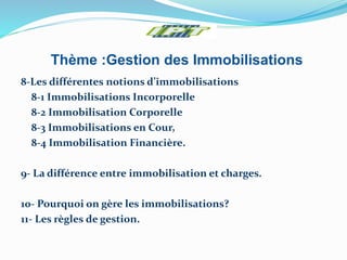 Thème :Gestion des Immobilisations
8-Les différentes notions d’immobilisations
8-1 Immobilisations Incorporelle
8-2 Immobilisation Corporelle
8-3 Immobilisations en Cour,
8-4 Immobilisation Financière.
9- La différence entre immobilisation et charges.
10- Pourquoi on gère les immobilisations?
11- Les règles de gestion.
 