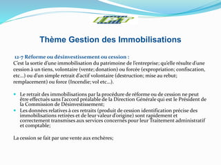 Thème Gestion des Immobilisations
12-7 Réforme ou désinvestissement ou cession :
C’est la sortie d’une immobilisation du patrimoine de l’entreprise; qu’elle résulte d’une
cession à un tiens, volontaire (vente; donation) ou forcée (expropriation; confiscation,
etc…) ou d’un simple retrait d’actif volontaire (destruction; mise au rebut;
remplacement) ou force (Incendie; vol etc…).
 Le retrait des immobilisations par la procédure de réforme ou de cession ne peut
être effectués sans l’accord préalable de la Direction Générale qui est le Président de
la Commission de Désinvestissement;
 Les données relatives à ces retraits (produit de cession identification précise des
immobilisations retirées et de leur valeur d’origine) sont rapidement et
correctement transmises aux services concernés pour leur Traitement administratif
et comptable;
La cession se fait par une vente aux enchères;
 