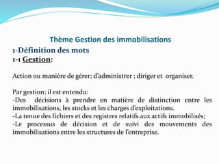 Thème Gestion des immobilisations
1-Définition des mots
1-1 Gestion:
Action ou manière de gérer; d’administrer ; diriger et organiser.
Par gestion; il est entendu:
-Des décisions à prendre en matière de distinction entre les
immobilisations, les stocks et les charges d’exploitations.
-La tenue des fichiers et des registres relatifs aux actifs immobilisés;
-Le processus de décision et de suivi des mouvements des
immobilisations entre les structures de l’entreprise.
 
