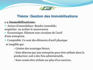Thème :Gestion des Immobilisations
1-2 Immobilisations:
 Action d’immobiliser: Rendre immobile;
empêcher ou arrêter le mouvement.
 Economique: Elément non circulant de l’actif
d’une entreprise.
 Comptable: Ce sont des éléments d’actif physique
et tangible qui:
› Génère des avantages futurs,
› Sont détenus par une entreprise pour être utilisés dans la
production; soit à des fins administratifs,
› Sont censés être utilisés sur plus d’un exercice,
 