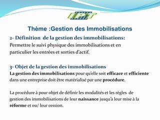 Thème :Gestion des Immobilisations
2- Définition de la gestion des immobilisations:
Permettre le suivi physique des immobilisations et en
particulier les entrées et sorties d’actif.
3- Objet de la gestion des immobilisations
La gestion des immobilisations pour qu’elle soit efficace et efficiente
dans une entreprise doit être matérialisé par une procédure.
La procédure à pour objet de définir les modalités et les règles de
gestion des immobilisations de leur naissance jusqu’à leur mise à la
réforme et ou/ leur cession.
 