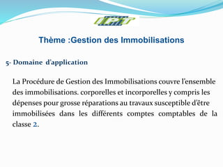 Thème :Gestion des Immobilisations
5- Domaine d’application
La Procédure de Gestion des Immobilisations couvre l’ensemble
des immobilisations. corporelles et incorporelles y compris les
dépenses pour grosse réparations au travaux susceptible d’être
immobilisées dans les différents comptes comptables de la
classe 2.
 