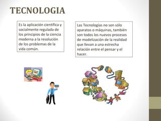 TECNOLOGIA
Es la aplicación científica y
socialmente regulada de
los principios de la ciencia
moderna a la resolución
de los problemas de la
vida común.
Las Tecnologías no son sólo
aparatos o máquinas, también
son todos los nuevos procesos
de modelización de la realidad
que llevan a una estrecha
relación entre el pensar y el
hacer.
 