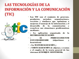 LAS TECNOLOGÍAS DE LA
INFORMACIÓN Y LA COMUNICACIÓN
(TIC)
• Las TIC son el conjunto de procesos,
productos, métodos, organizaciones,
servicios y similares que optimizan o
mejoran el manejo de la información y el
desarrollo de la comunicación y
resuelven sus situaciones problemáticas
mediante.
• - La aplicación organizada de la
RETROALIMENTACIÓN
• - El PROCESAMIENTO
ESTANDARIZADO (algoritmos y
heurísticas)
• - La MATERIALIZACIÓN y
• - VIRTUALIZACIÓN de objetos y eventos
y el empleo de la teoría general de los
sistemas (ENFOQUE SISTÉMICO).
 