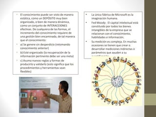 • El conocimiento puede ser visto de manera
estática, como un DEPÓSITO muy bien
organizado, o bien de manera dinámica,
como un conjunto de INTERACCIONES
efectivas. De cualquiera de las formas, el
incremento del conocimiento requiere de
una gestión bien encaminada, de tal manera
que el conocimiento:
• a) Se genere sin desperdicio (retomando
conocimiento anterior)
• b) Esté organizado (la recuperación de la
información pertinente debe ser una meta)
• c) Asuma nuevas reglas y formas de
producirlo y validarlo (esto significa que los
procedimientos y herramientas sean
flexibles)
• La única fábrica de Microsoft es la
imaginación humana.
• Fed Moody: El capital intelectual está
constituido por todos los bienes
intangibles de la empresa que se
relacionan con el conocimiento,
habilidades e información.
• Su medición es compleja. En muchas
ocasiones se tienen que crear o
desarrollar mediciones Indirectas o
parámetros que ayuden a su
cuantificación.
 