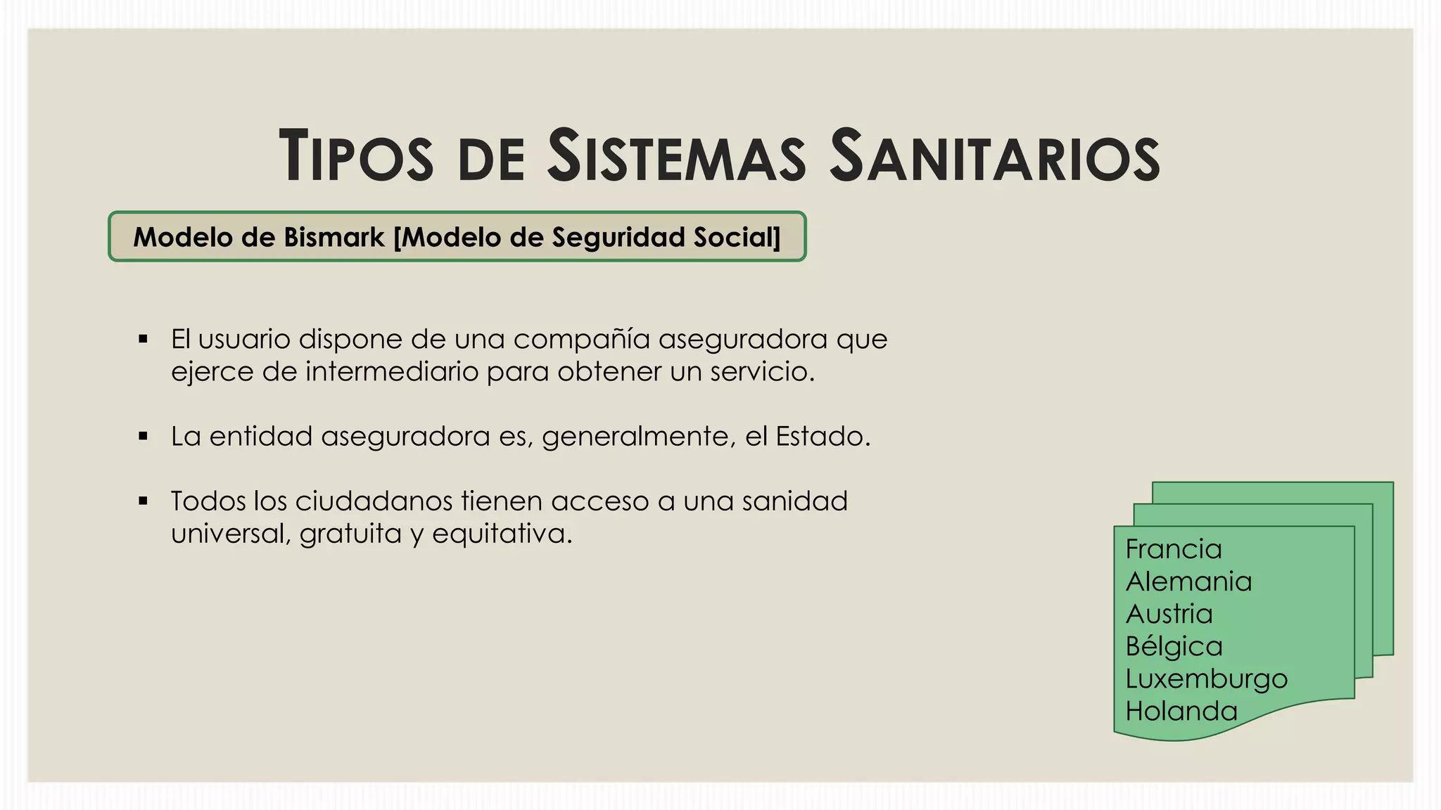 TIPOS DE SISTEMAS SANITARIOS
Modelo de Bismark [Modelo de Seguridad Social]

 El usuario dispone de una compañía aseguradora que
ejerce de intermediario para obtener un servicio.
 La entidad aseguradora es, generalmente, el Estado.

 Todos los ciudadanos tienen acceso a una sanidad
universal, gratuita y equitativa.

Francia
Alemania
Austria
Bélgica
Luxemburgo
Holanda

 