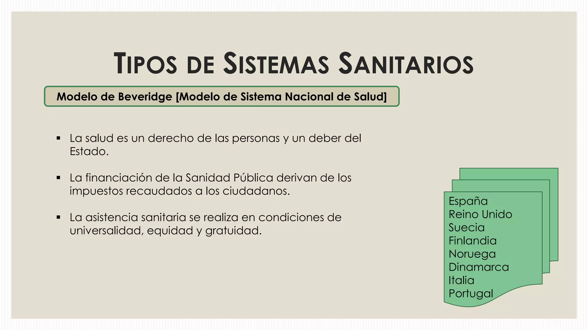 TIPOS DE SISTEMAS SANITARIOS
Modelo de Beveridge [Modelo de Sistema Nacional de Salud]

 La salud es un derecho de las personas y un deber del
Estado.
 La financiación de la Sanidad Pública derivan de los
impuestos recaudados a los ciudadanos.
 La asistencia sanitaria se realiza en condiciones de
universalidad, equidad y gratuidad.

España
Reino Unido
Suecia
Finlandia
Noruega
Dinamarca
Italia
Portugal

 
