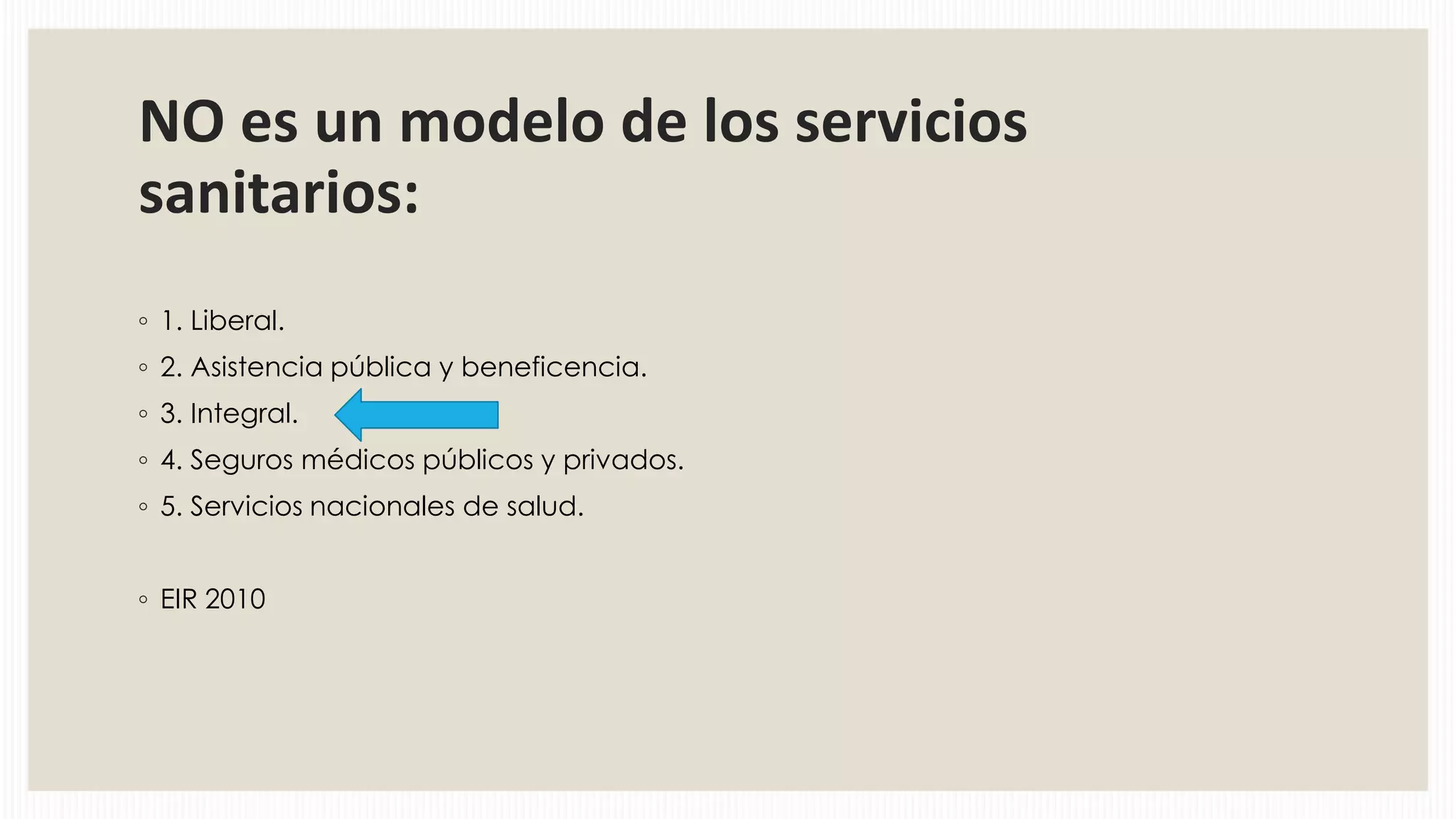 NO es un modelo de los servicios
sanitarios:
◦ 1. Liberal.
◦ 2. Asistencia pública y beneficencia.
◦ 3. Integral.
◦ 4. Seguros médicos públicos y privados.
◦ 5. Servicios nacionales de salud.
◦ EIR 2010

 