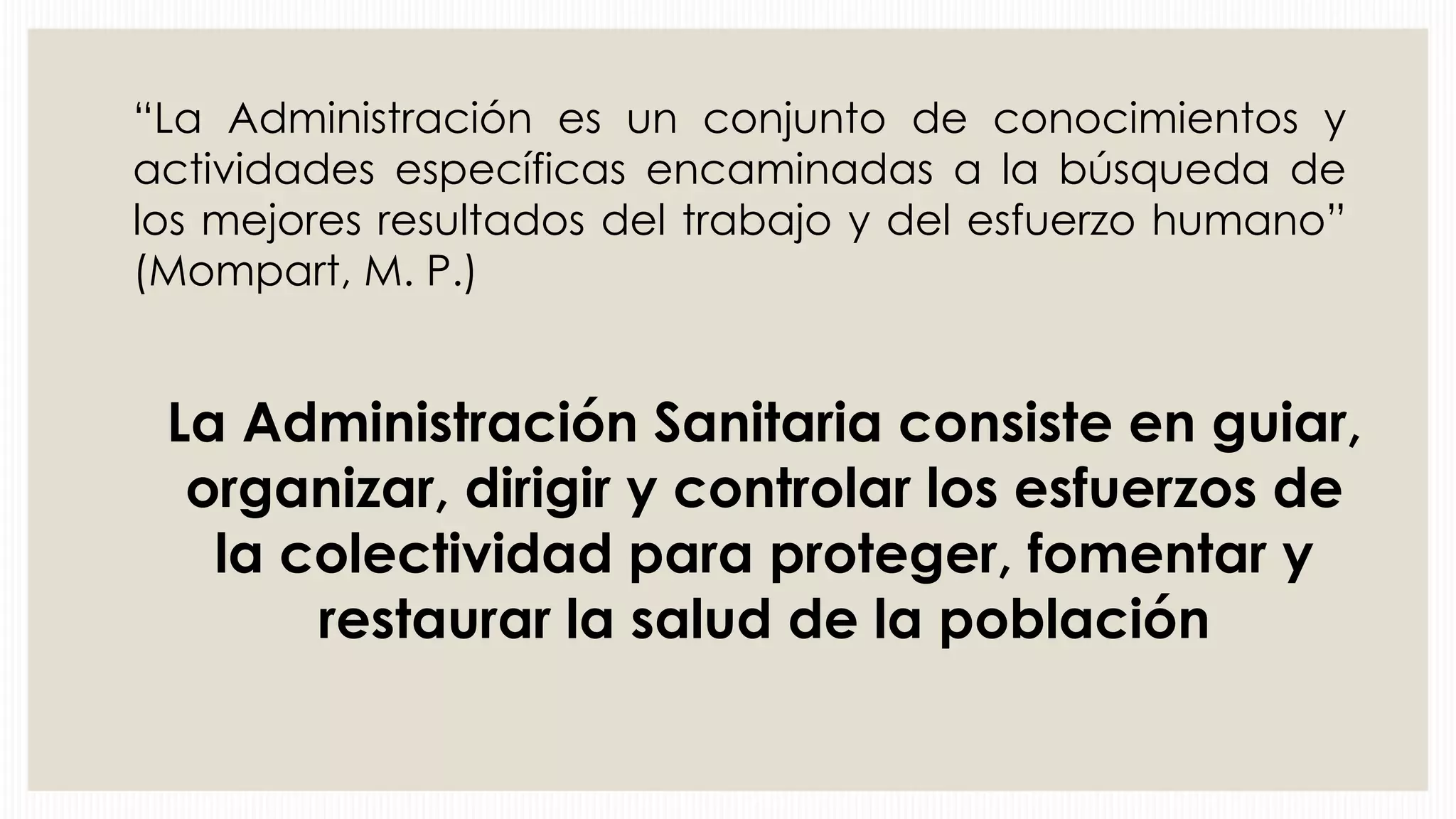 “La Administración es un conjunto de conocimientos y
actividades específicas encaminadas a la búsqueda de
los mejores resultados del trabajo y del esfuerzo humano”
(Mompart, M. P.)

La Administración Sanitaria consiste en guiar,
organizar, dirigir y controlar los esfuerzos de
la colectividad para proteger, fomentar y
restaurar la salud de la población

 