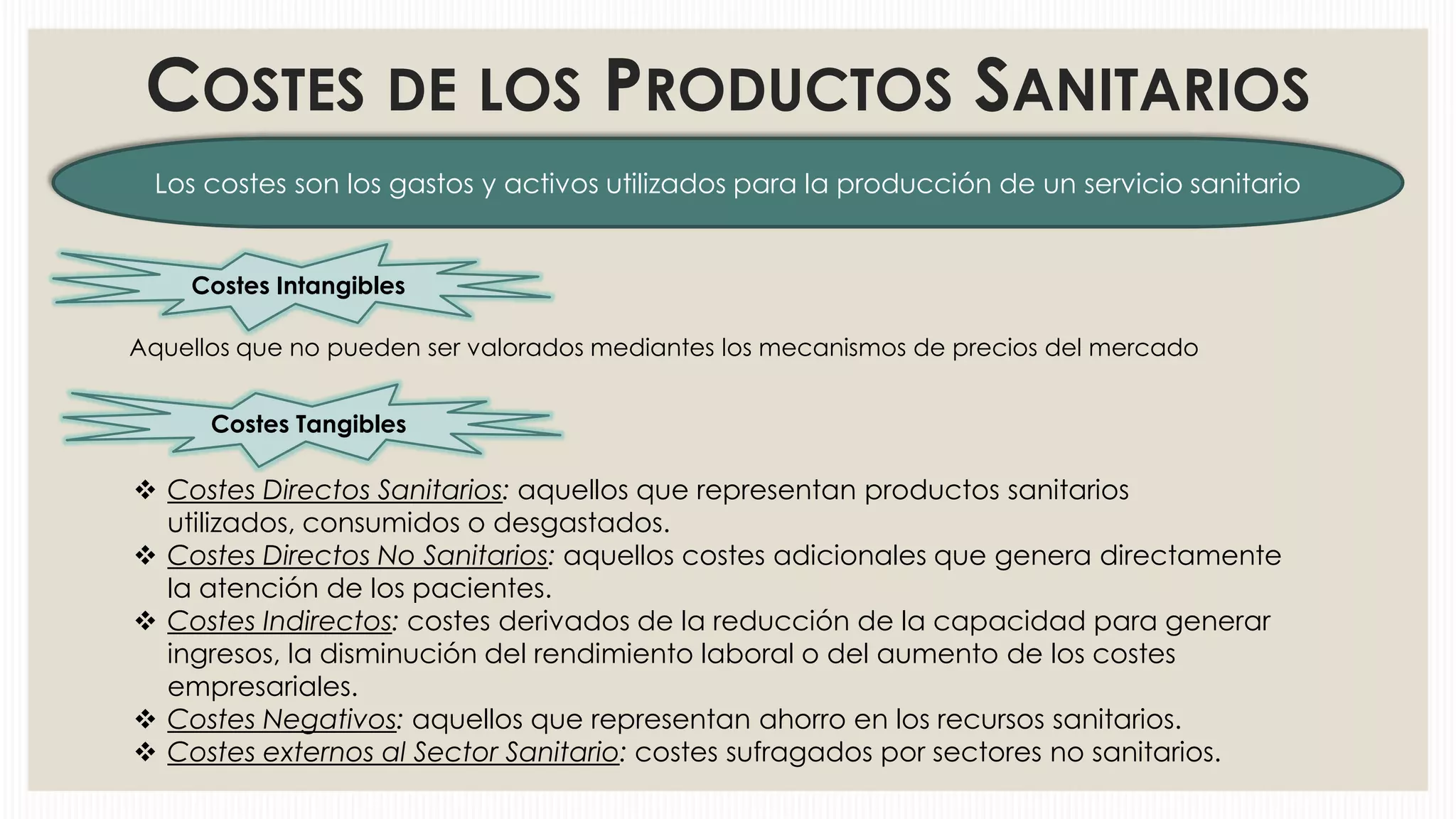 COSTES DE LOS PRODUCTOS SANITARIOS
Los costes son los gastos y activos utilizados para la producción de un servicio sanitario

Costes Intangibles
Aquellos que no pueden ser valorados mediantes los mecanismos de precios del mercado
Costes Tangibles

 Costes Directos Sanitarios: aquellos que representan productos sanitarios
utilizados, consumidos o desgastados.
 Costes Directos No Sanitarios: aquellos costes adicionales que genera directamente
la atención de los pacientes.
 Costes Indirectos: costes derivados de la reducción de la capacidad para generar
ingresos, la disminución del rendimiento laboral o del aumento de los costes
empresariales.
 Costes Negativos: aquellos que representan ahorro en los recursos sanitarios.
 Costes externos al Sector Sanitario: costes sufragados por sectores no sanitarios.

 