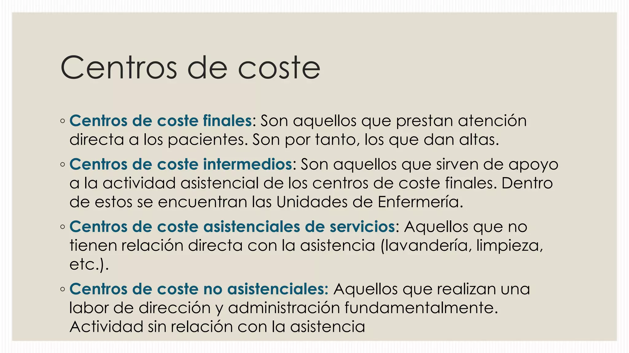 Centros de coste
◦ Centros de coste finales: Son aquellos que prestan atención
directa a los pacientes. Son por tanto, los que dan altas.
◦ Centros de coste intermedios: Son aquellos que sirven de apoyo
a la actividad asistencial de los centros de coste finales. Dentro
de estos se encuentran las Unidades de Enfermería.
◦ Centros de coste asistenciales de servicios: Aquellos que no
tienen relación directa con la asistencia (lavandería, limpieza,
etc.).

◦ Centros de coste no asistenciales: Aquellos que realizan una
labor de dirección y administración fundamentalmente.
Actividad sin relación con la asistencia

 