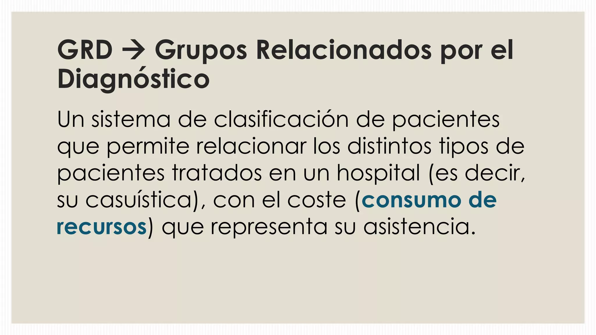 GRD  Grupos Relacionados por el
Diagnóstico
Un sistema de clasificación de pacientes
que permite relacionar los distintos tipos de
pacientes tratados en un hospital (es decir,
su casuística), con el coste (consumo de
recursos) que representa su asistencia.

 