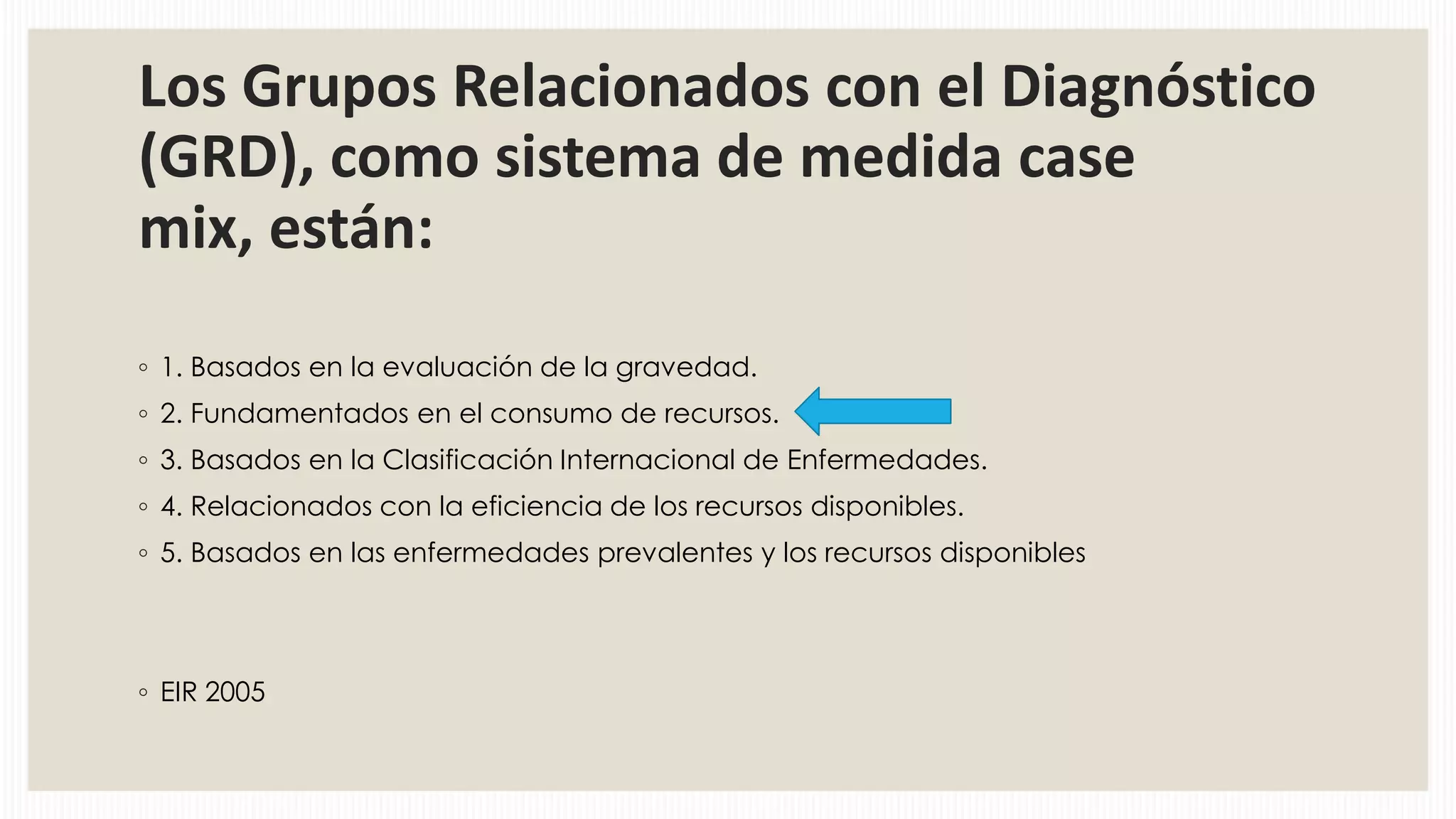 Los Grupos Relacionados con el Diagnóstico
(GRD), como sistema de medida case
mix, están:
◦ 1. Basados en la evaluación de la gravedad.
◦ 2. Fundamentados en el consumo de recursos.
◦ 3. Basados en la Clasificación Internacional de Enfermedades.
◦ 4. Relacionados con la eficiencia de los recursos disponibles.
◦ 5. Basados en las enfermedades prevalentes y los recursos disponibles

◦ EIR 2005

 