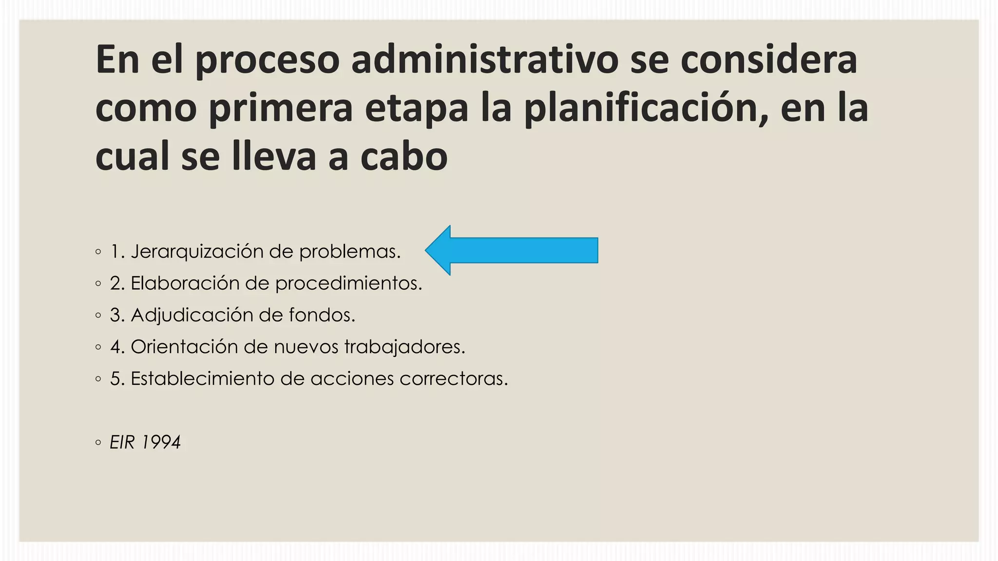 En el proceso administrativo se considera
como primera etapa la planificación, en la
cual se lleva a cabo
◦ 1. Jerarquización de problemas.
◦ 2. Elaboración de procedimientos.
◦ 3. Adjudicación de fondos.
◦ 4. Orientación de nuevos trabajadores.
◦ 5. Establecimiento de acciones correctoras.
◦ EIR 1994

 