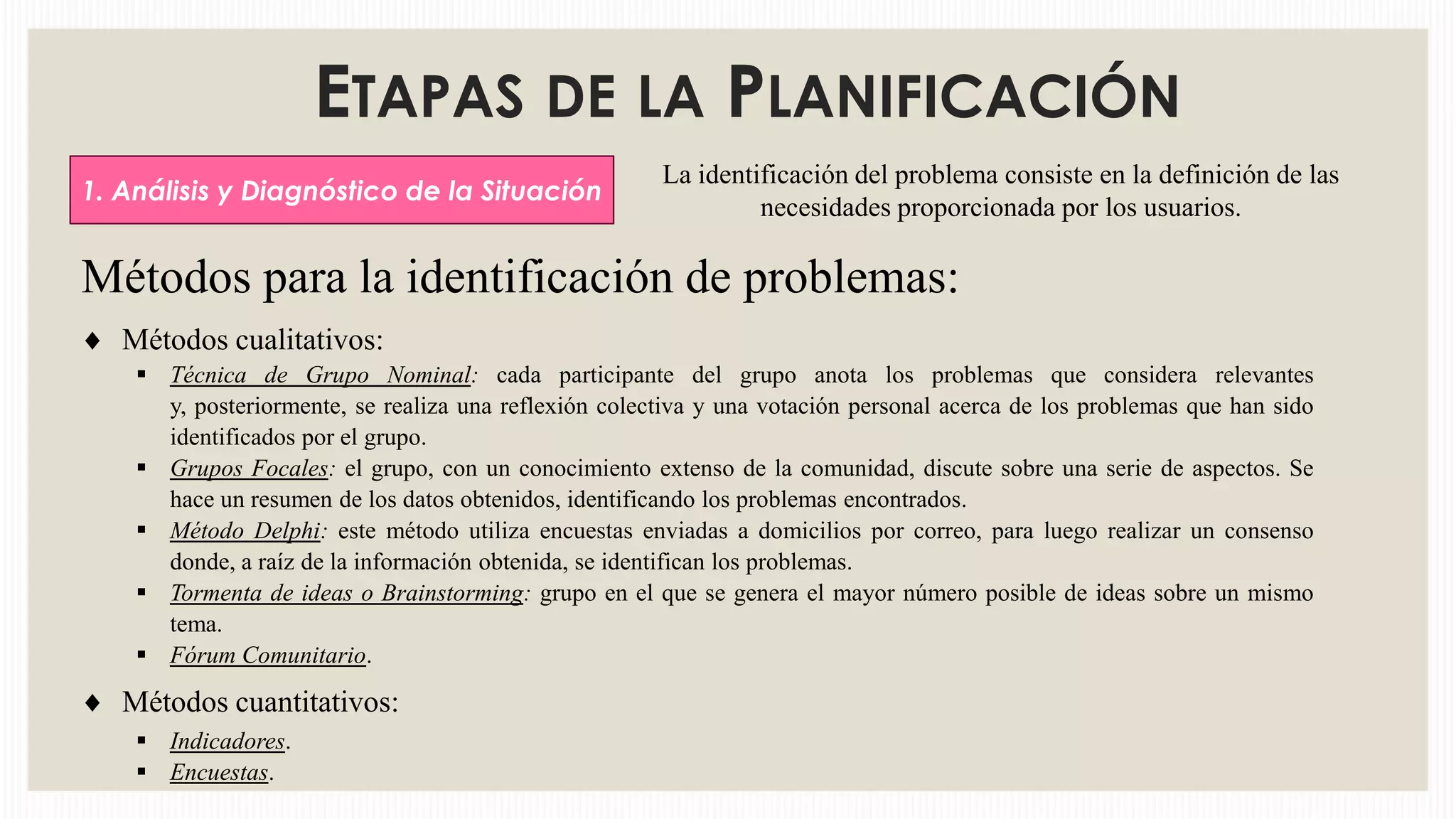 ETAPAS DE LA PLANIFICACIÓN
1. Análisis y Diagnóstico de la Situación

La identificación del problema consiste en la definición de las
necesidades proporcionada por los usuarios.

Métodos para la identificación de problemas:
Métodos cualitativos:
 Técnica de Grupo Nominal: cada participante del grupo anota los problemas que considera relevantes
y, posteriormente, se realiza una reflexión colectiva y una votación personal acerca de los problemas que han sido
identificados por el grupo.
 Grupos Focales: el grupo, con un conocimiento extenso de la comunidad, discute sobre una serie de aspectos. Se
hace un resumen de los datos obtenidos, identificando los problemas encontrados.
 Método Delphi: este método utiliza encuestas enviadas a domicilios por correo, para luego realizar un consenso
donde, a raíz de la información obtenida, se identifican los problemas.
 Tormenta de ideas o Brainstorming: grupo en el que se genera el mayor número posible de ideas sobre un mismo
tema.
 Fórum Comunitario.

Métodos cuantitativos:
 Indicadores.
 Encuestas.

 