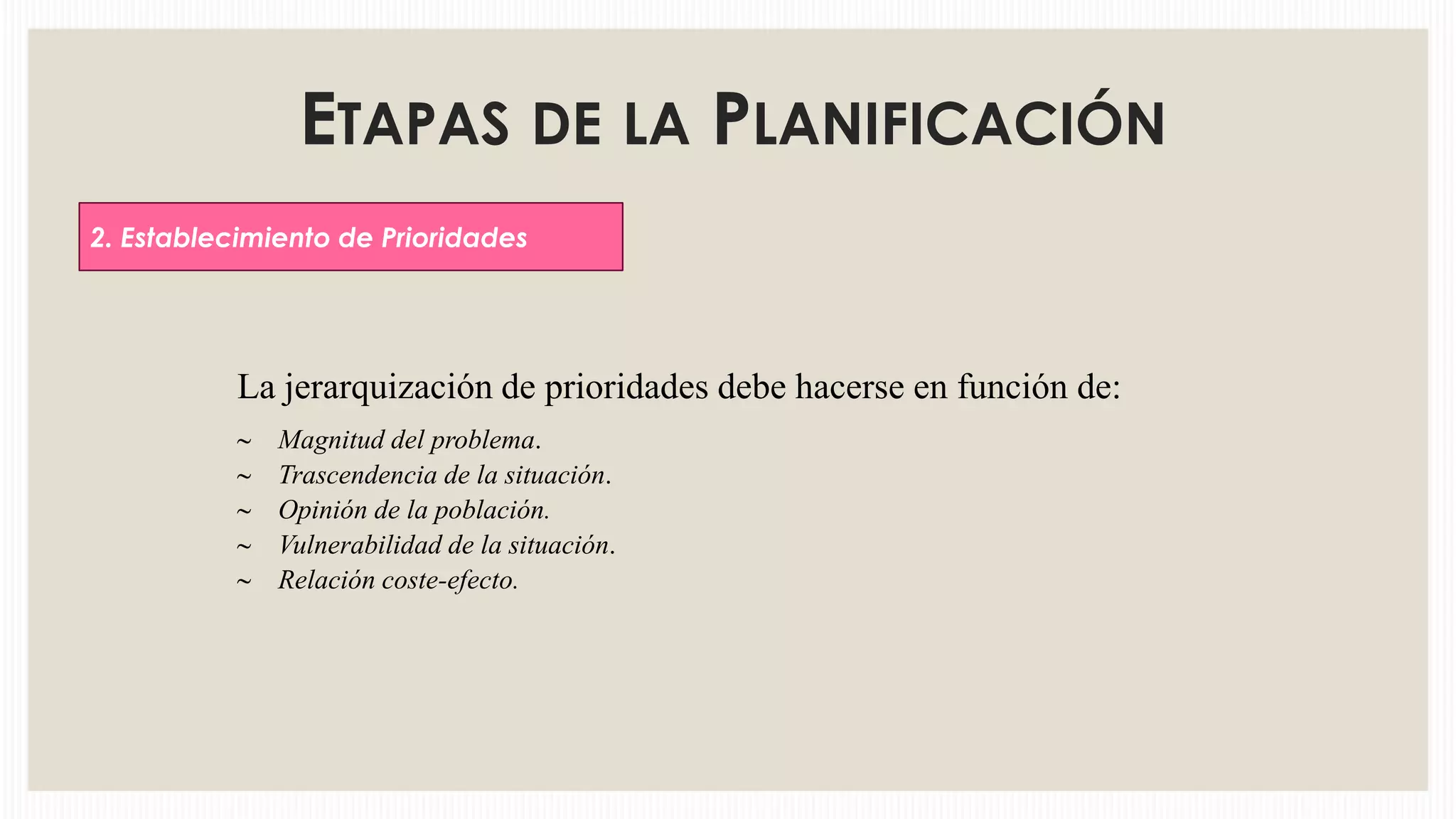 ETAPAS DE LA PLANIFICACIÓN
2. Establecimiento de Prioridades

La jerarquización de prioridades debe hacerse en función de:
Magnitud del problema.
Trascendencia de la situación.
Opinión de la población.
Vulnerabilidad de la situación.
Relación coste-efecto.

 