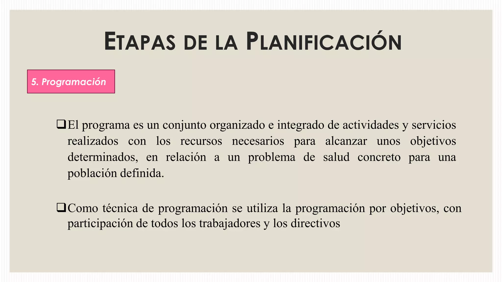 ETAPAS DE LA PLANIFICACIÓN
5. Programación

El programa es un conjunto organizado e integrado de actividades y servicios
realizados con los recursos necesarios para alcanzar unos objetivos
determinados, en relación a un problema de salud concreto para una
población definida.

Como técnica de programación se utiliza la programación por objetivos, con
participación de todos los trabajadores y los directivos

 