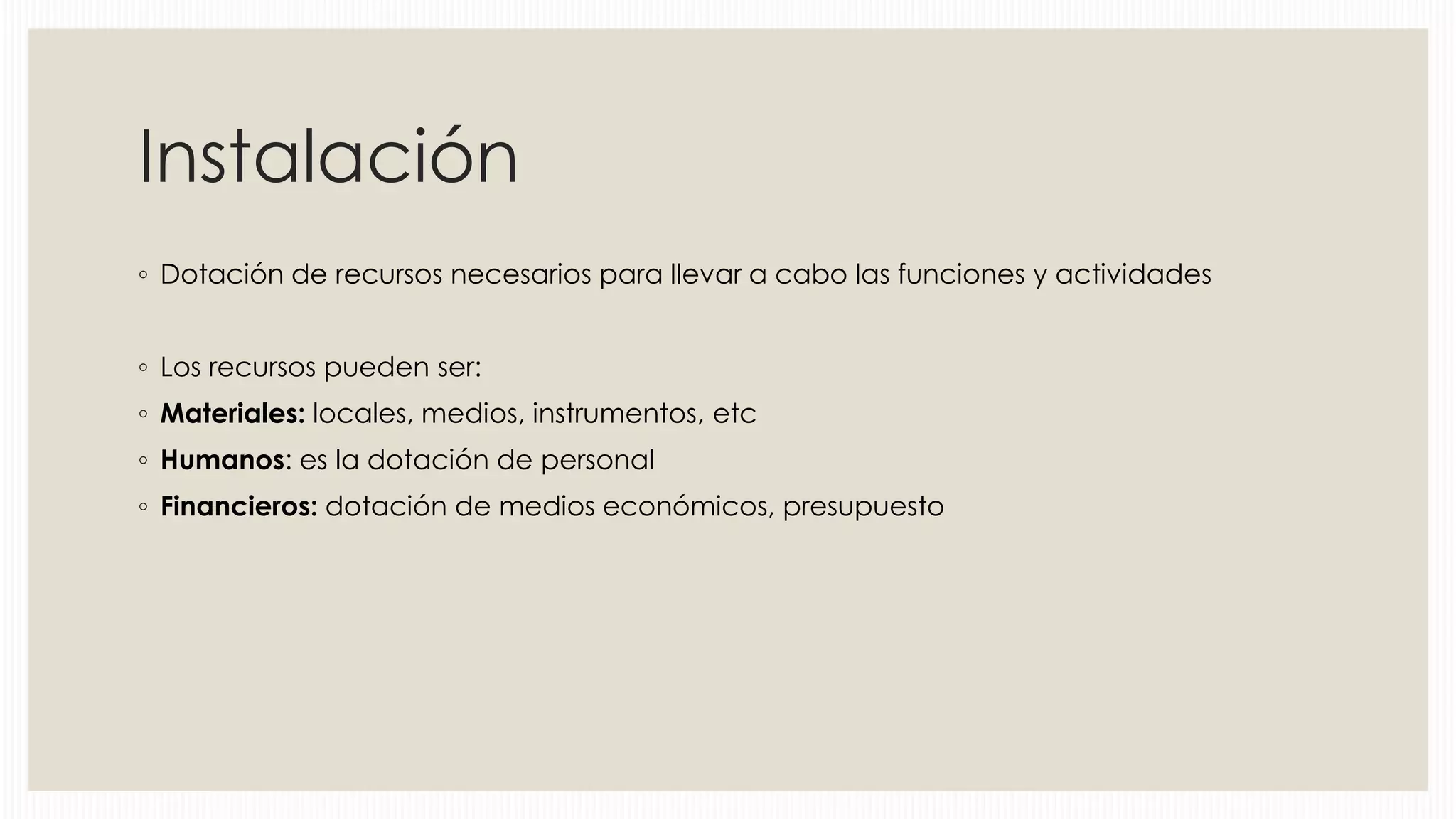 Instalación
◦ Dotación de recursos necesarios para llevar a cabo las funciones y actividades
◦ Los recursos pueden ser:
◦ Materiales: locales, medios, instrumentos, etc
◦ Humanos: es la dotación de personal
◦ Financieros: dotación de medios económicos, presupuesto

 