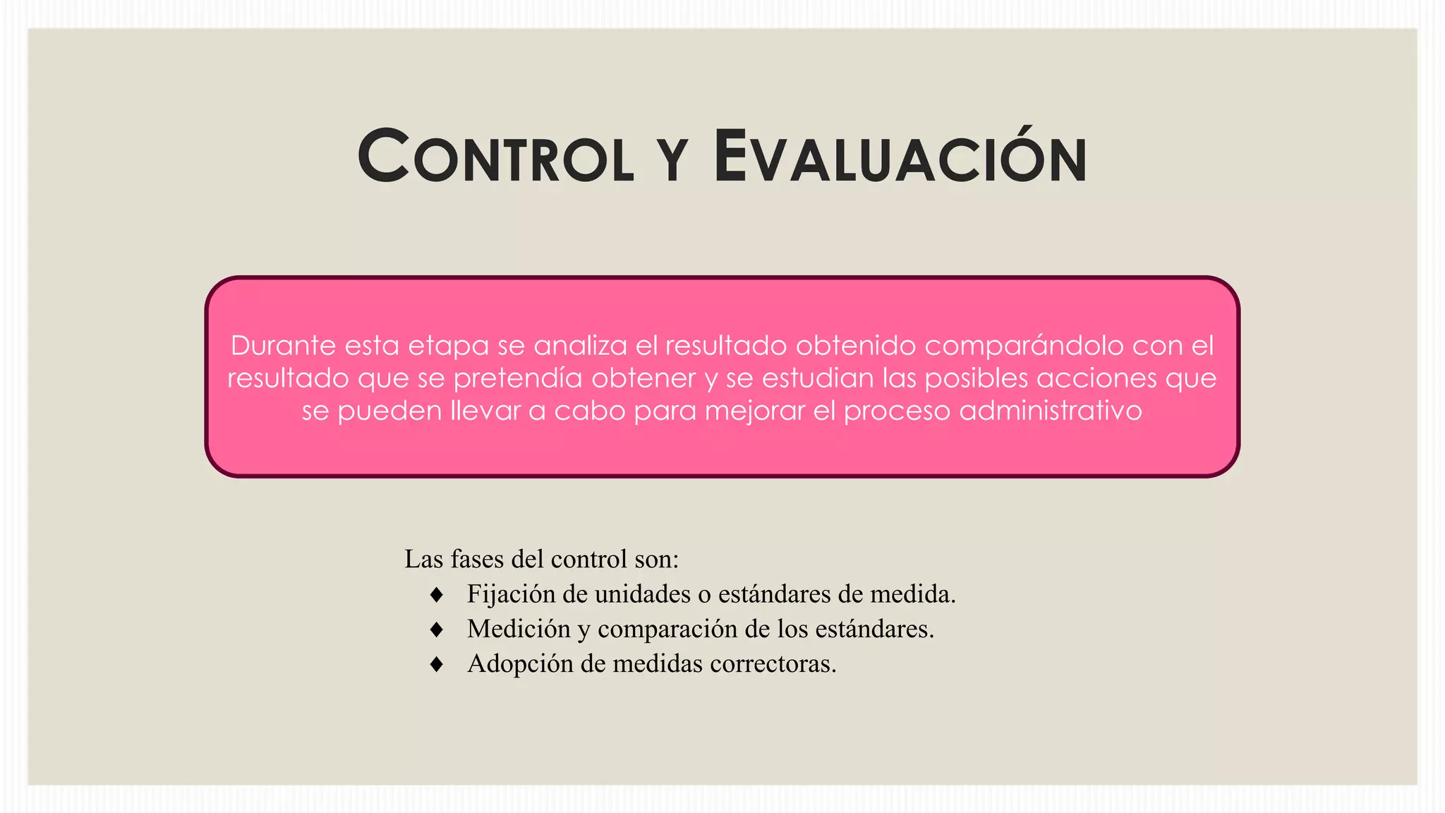 CONTROL Y EVALUACIÓN
Durante esta etapa se analiza el resultado obtenido comparándolo con el
resultado que se pretendía obtener y se estudian las posibles acciones que
se pueden llevar a cabo para mejorar el proceso administrativo

Las fases del control son:
Fijación de unidades o estándares de medida.
Medición y comparación de los estándares.
Adopción de medidas correctoras.

 