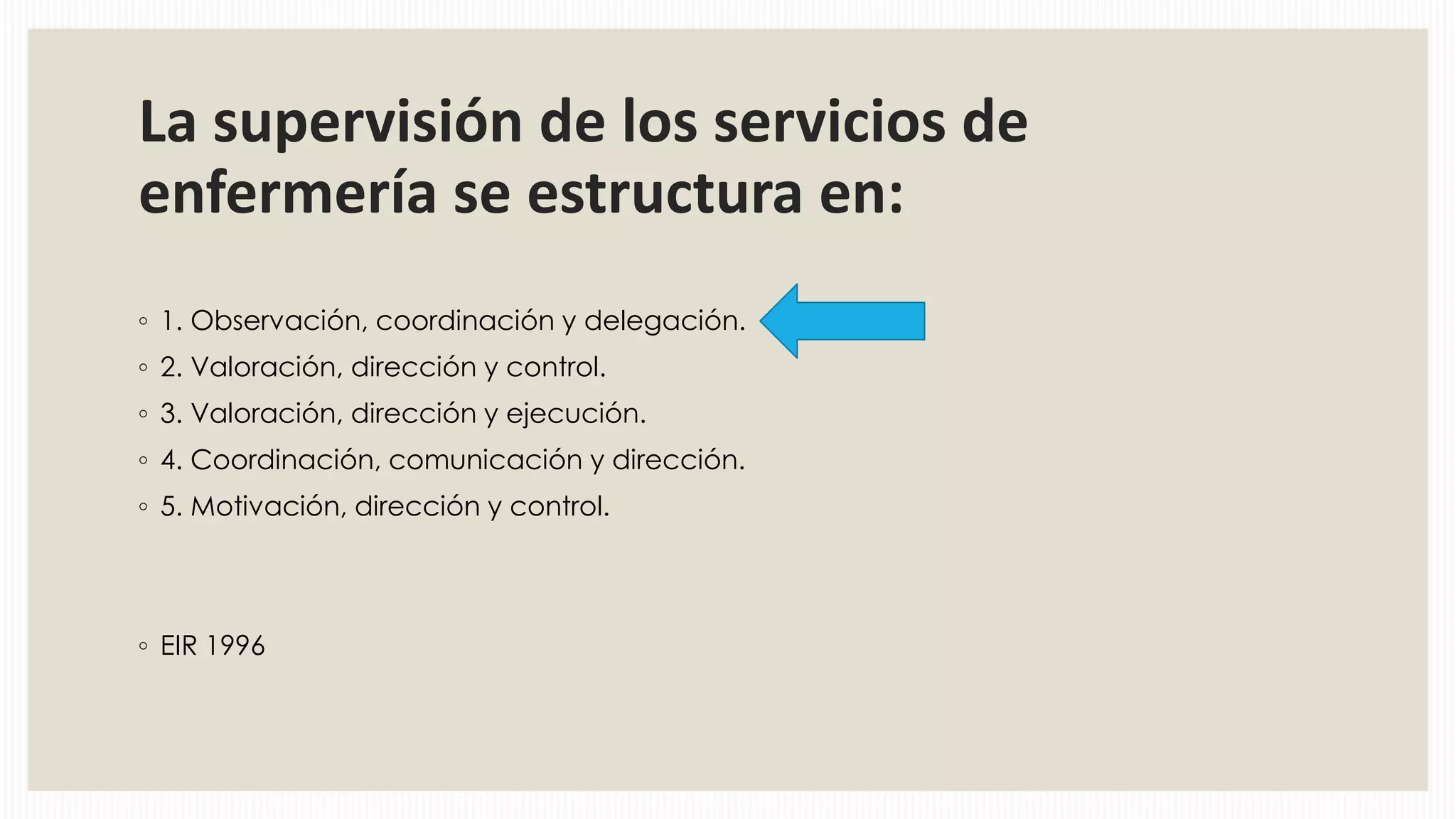 La supervisión de los servicios de
enfermería se estructura en:
◦ 1. Observación, coordinación y delegación.
◦ 2. Valoración, dirección y control.
◦ 3. Valoración, dirección y ejecución.
◦ 4. Coordinación, comunicación y dirección.
◦ 5. Motivación, dirección y control.

◦ EIR 1996

 
