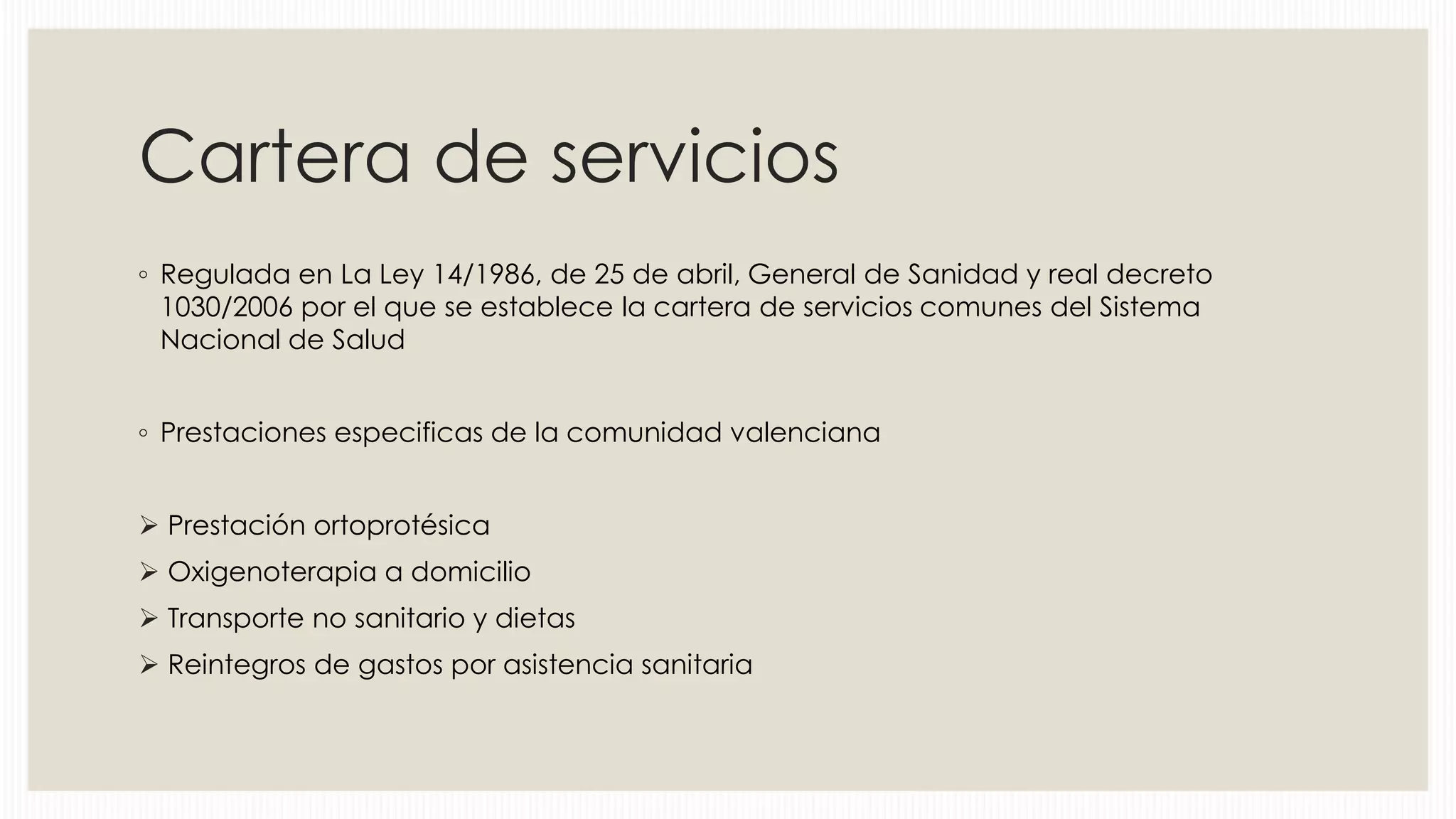 Cartera de servicios
◦ Regulada en La Ley 14/1986, de 25 de abril, General de Sanidad y real decreto
1030/2006 por el que se establece la cartera de servicios comunes del Sistema
Nacional de Salud
◦ Prestaciones especificas de la comunidad valenciana
 Prestación ortoprotésica
 Oxigenoterapia a domicilio
 Transporte no sanitario y dietas

 Reintegros de gastos por asistencia sanitaria

 