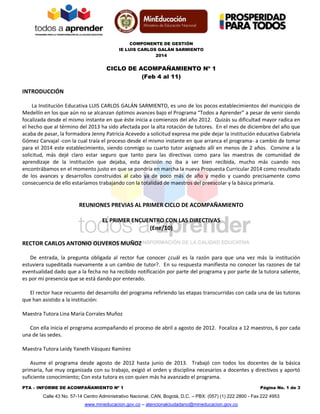 COMPONENTE DE GESTIÓN
IE LUIS CARLOS GALÁN SARMIENTO
2014
PTA – INFORME DE ACOMPAÑAMIENTO Nº 1 Página No. 1 de 3
Calle 43 No. 57-14 Centro Administrativo Nacional, CAN, Bogotá, D.C. – PBX: (057) (1) 222 2800 - Fax 222 4953
www.mineducacion.gov.co – atencionalciudadano@mineducacion.gov.co
CICLO DE ACOMPAÑAMIENTO Nº 1
(Feb 4 al 11)
INTRODUCCIÓN
La Institución Educativa LUIS CARLOS GALÁN SARMIENTO, es uno de los pocos establecimientos del municipio de
Medellín en los que aún no se alcanzan óptimos avances bajo el Programa “Todos a Aprender” a pesar de venir siendo
focalizada desde el mismo instante en que éste inicia a comienzos del año 2012. Quizás su dificultad mayor radica en
el hecho que al término del 2013 ha sido afectada por la alta rotación de tutores. En el mes de diciembre del año que
acaba de pasar, la formadora Jenny Patricia Acevedo a solicitud expresa me pide dejar la institución educativa Gabriela
Gómez Carvajal -con la cual traía el proceso desde el mismo instante en que arranca el programa- a cambio de tomar
para el 2014 este establecimiento, siendo conmigo su cuarto tutor asignado allí en menos de 2 años. Convine a la
solicitud, más dejé claro estar seguro que tanto para las directivas como para las maestras de comunidad de
aprendizaje de la institución que dejaba, esta decisión no iba a ser bien recibida, mucho más cuando nos
encontrábamos en el momento justo en que se pondría en marcha la nueva Propuesta Curricular 2014 como resultado
de los avances y desarrollos construidos al cabo ya de poco más de año y medio y cuando precisamente como
consecuencia de ello estaríamos trabajando con la totalidad de maestros del preescolar y la básica primaria.
REUNIONES PREVIAS AL PRIMER CICLO DE ACOMPAÑAMIENTO
EL PRIMER ENCUENTRO CON LAS DIRECTIVAS
(Ene/10)
RECTOR CARLOS ANTONIO OLIVEROS MUÑOZ
De entrada, la pregunta obligada al rector fue conocer ¿cuál es la razón para que una vez más la institución
estuviera supeditada nuevamente a un cambio de tutor?. En su respuesta manifiesta no conocer las razones de tal
eventualidad dado que a la fecha no ha recibido notificación por parte del programa y por parte de la tutora saliente,
es por mi presencia que se está dando por enterado.
El rector hace recuento del desarrollo del programa refiriendo las etapas transcurridas con cada una de las tutoras
que han asistido a la institución:
Maestra Tutora Lina María Corrales Muñoz
Con ella inicia el programa acompañando el proceso de abril a agosto de 2012. Focaliza a 12 maestros, 6 por cada
una de las sedes.
Maestra Tutora Leidy Yaneth Vásquez Ramírez
Asume el programa desde agosto de 2012 hasta junio de 2013. Trabajó con todos los docentes de la básica
primaria, fue muy organizada con su trabajo, exigió el orden y disciplina necesarios a docentes y directivos y aportó
suficiente conocimiento; Con esta tutora es con quien más ha avanzado el programa.
 
