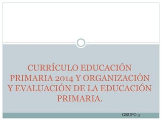 CURRÍCULO EDUCACIÓN
PRIMARIA 2014 Y ORGANIZACIÓN
Y EVALUACIÓN DE LA EDUCACIÓN
PRIMARIA.
GRUPO 3
 