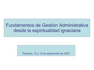Fundamentos de Gestión Administrativa desde la espiritualidad ignaciana Panamá, 18 y 19 de septiembre de 2007 